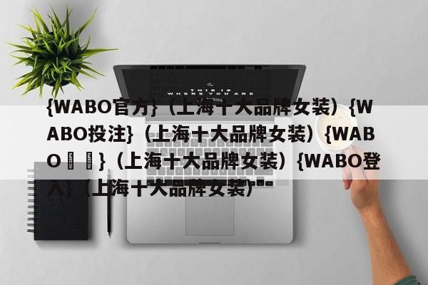 {WABO官方}（上海十大品牌女装）{WABO投注}（上海十大品牌女装）{WABO註冊}（上海十大品牌女装）{WABO登入}（上海十大品牌女装）