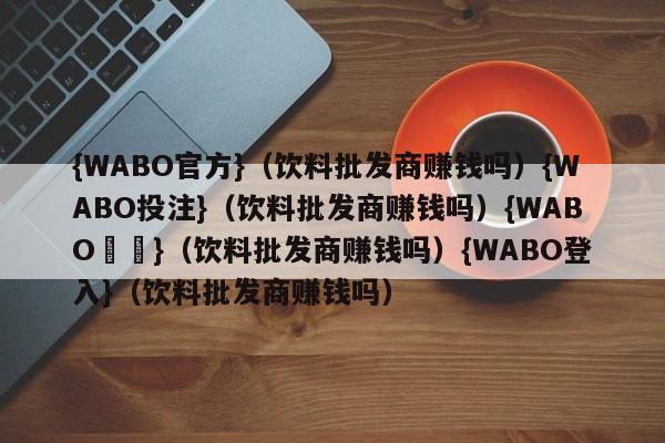 {WABO官方}（饮料批发商赚钱吗）{WABO投注}（饮料批发商赚钱吗）{WABO註冊}（饮料批发商赚钱吗）{WABO登入}（饮料批发商赚钱吗）