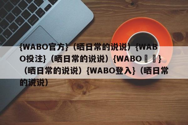 {WABO官方}（晒日常的说说）{WABO投注}（晒日常的说说）{WABO註冊}（晒日常的说说）{WABO登入}（晒日常的说说）