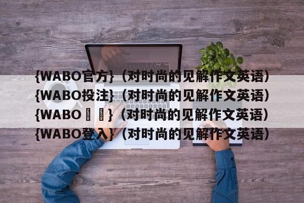 {WABO官方}（对时尚的见解作文英语）{WABO投注}（对时尚的见解作文英语）{WABO註冊}（对时尚的见解作文英语）{WABO登入}（对时尚的见解作文英语）