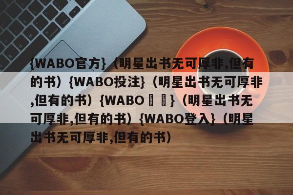 {WABO官方}（明星出书无可厚非,但有的书）{WABO投注}（明星出书无可厚非,但有的书）{WABO註冊}（明星出书无可厚非,但有的书）{WABO登入}（明星出书无可厚非,但有的书）