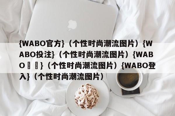 {WABO官方}（个性时尚潮流图片）{WABO投注}（个性时尚潮流图片）{WABO註冊}（个性时尚潮流图片）{WABO登入}（个性时尚潮流图片）