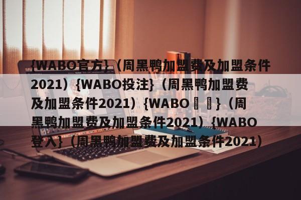 {WABO官方}（周黑鸭加盟费及加盟条件2021）{WABO投注}（周黑鸭加盟费及加盟条件2021）{WABO註冊}（周黑鸭加盟费及加盟条件2021）{WABO登入}（周黑鸭加盟费及加盟条件2021）