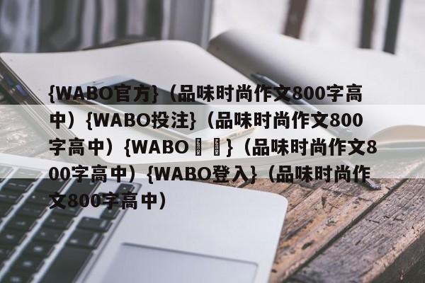 {WABO官方}（品味时尚作文800字高中）{WABO投注}（品味时尚作文800字高中）{WABO註冊}（品味时尚作文800字高中）{WABO登入}（品味时尚作文800字高中）