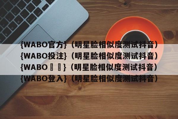 {WABO官方}（明星脸相似度测试抖音）{WABO投注}（明星脸相似度测试抖音）{WABO註冊}（明星脸相似度测试抖音）{WABO登入}（明星脸相似度测试抖音）