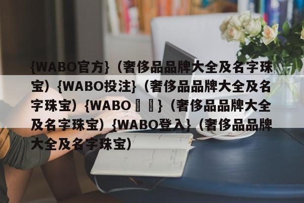 {WABO官方}（奢侈品品牌大全及名字珠宝）{WABO投注}（奢侈品品牌大全及名字珠宝）{WABO註冊}（奢侈品品牌大全及名字珠宝）{WABO登入}（奢侈品品牌大全及名字珠宝）