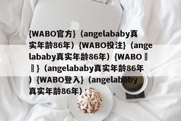 {WABO官方}（angelababy真实年龄86年）{WABO投注}（angelababy真实年龄86年）{WABO註冊}（angelababy真实年龄86年）{WABO登入}（angelababy真实年龄86年）