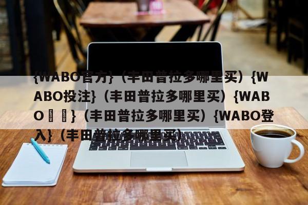 {WABO官方}（丰田普拉多哪里买）{WABO投注}（丰田普拉多哪里买）{WABO註冊}（丰田普拉多哪里买）{WABO登入}（丰田普拉多哪里买）