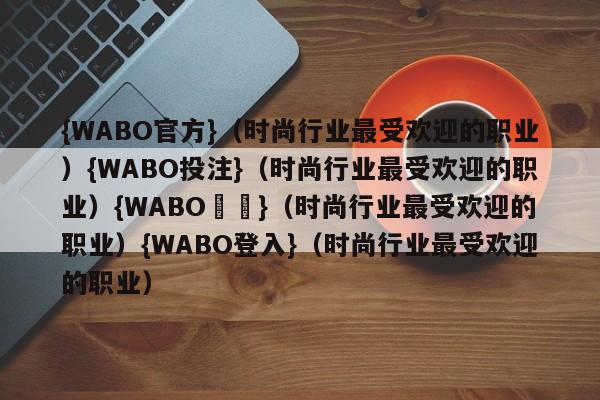 {WABO官方}（时尚行业最受欢迎的职业）{WABO投注}（时尚行业最受欢迎的职业）{WABO註冊}（时尚行业最受欢迎的职业）{WABO登入}（时尚行业最受欢迎的职业）