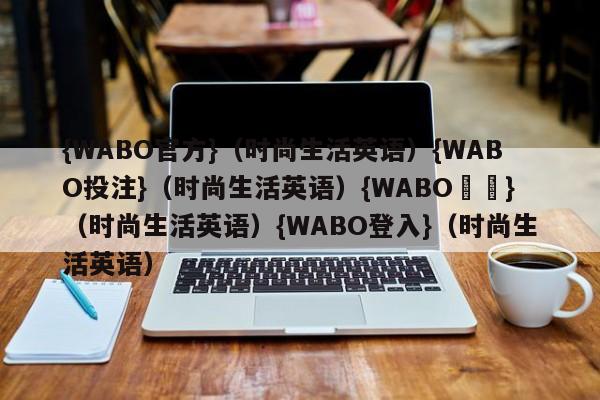 {WABO官方}（时尚生活英语）{WABO投注}（时尚生活英语）{WABO註冊}（时尚生活英语）{WABO登入}（时尚生活英语）