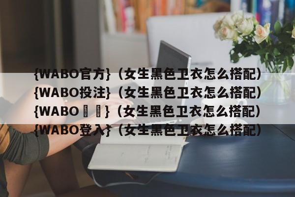 {WABO官方}（女生黑色卫衣怎么搭配）{WABO投注}（女生黑色卫衣怎么搭配）{WABO註冊}（女生黑色卫衣怎么搭配）{WABO登入}（女生黑色卫衣怎么搭配）