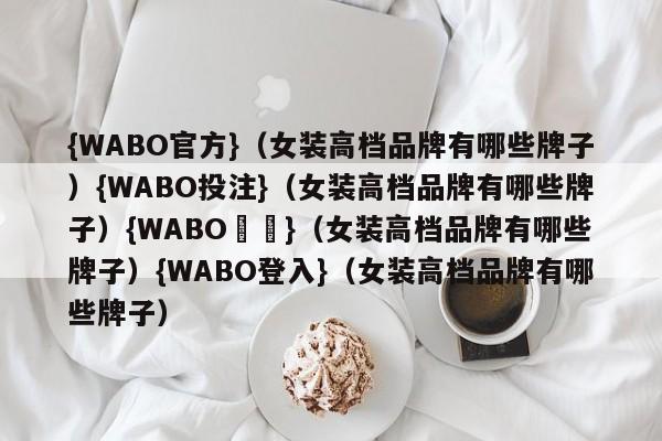 {WABO官方}（女装高档品牌有哪些牌子）{WABO投注}（女装高档品牌有哪些牌子）{WABO註冊}（女装高档品牌有哪些牌子）{WABO登入}（女装高档品牌有哪些牌子）