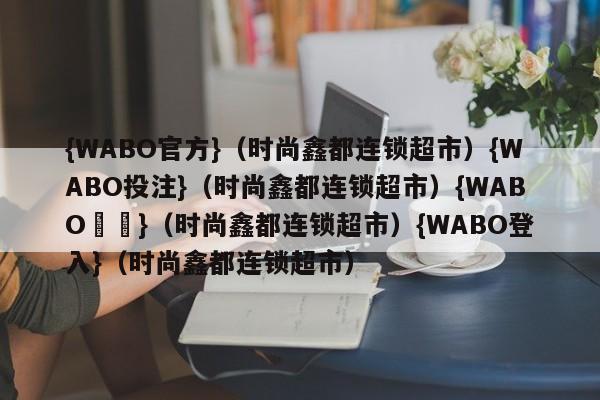 {WABO官方}（时尚鑫都连锁超市）{WABO投注}（时尚鑫都连锁超市）{WABO註冊}（时尚鑫都连锁超市）{WABO登入}（时尚鑫都连锁超市）