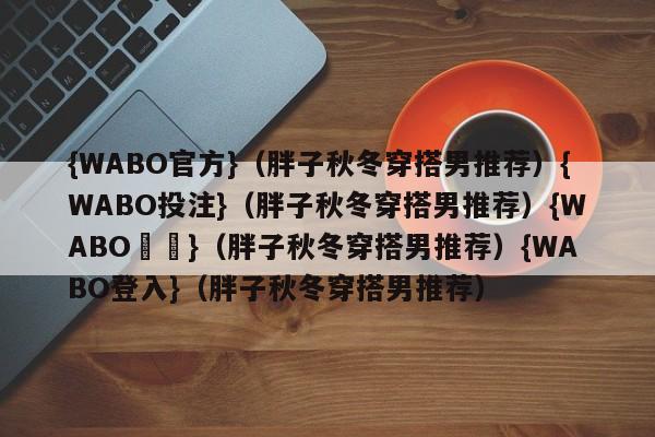 {WABO官方}（胖子秋冬穿搭男推荐）{WABO投注}（胖子秋冬穿搭男推荐）{WABO註冊}（胖子秋冬穿搭男推荐）{WABO登入}（胖子秋冬穿搭男推荐）