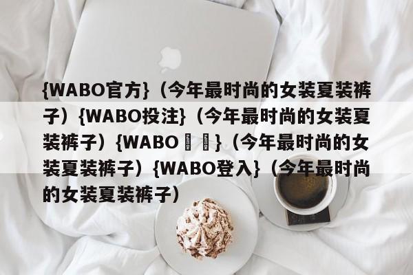 {WABO官方}（今年最时尚的女装夏装裤子）{WABO投注}（今年最时尚的女装夏装裤子）{WABO註冊}（今年最时尚的女装夏装裤子）{WABO登入}（今年最时尚的女装夏装裤子）