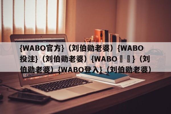 {WABO官方}（刘伯勋老婆）{WABO投注}（刘伯勋老婆）{WABO註冊}（刘伯勋老婆）{WABO登入}（刘伯勋老婆）