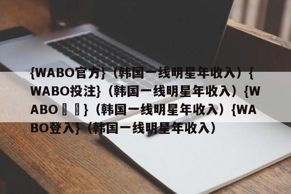 {WABO官方}（韩国一线明星年收入）{WABO投注}（韩国一线明星年收入）{WABO註冊}（韩国一线明星年收入）{WABO登入}（韩国一线明星年收入）