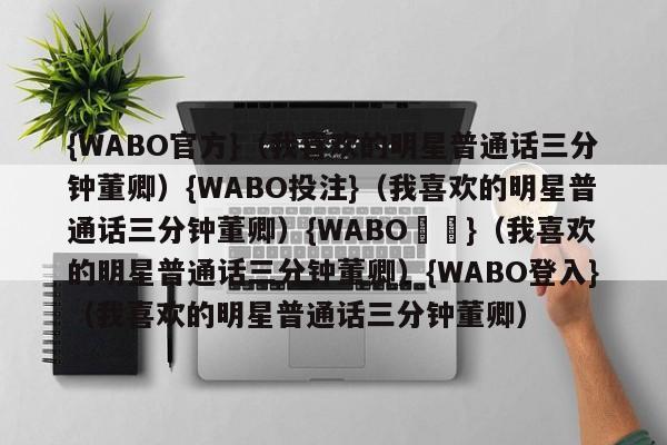 {WABO官方}（我喜欢的明星普通话三分钟董卿）{WABO投注}（我喜欢的明星普通话三分钟董卿）{WABO註冊}（我喜欢的明星普通话三分钟董卿）{WABO登入}（我喜欢的明星普通话三分钟董卿）