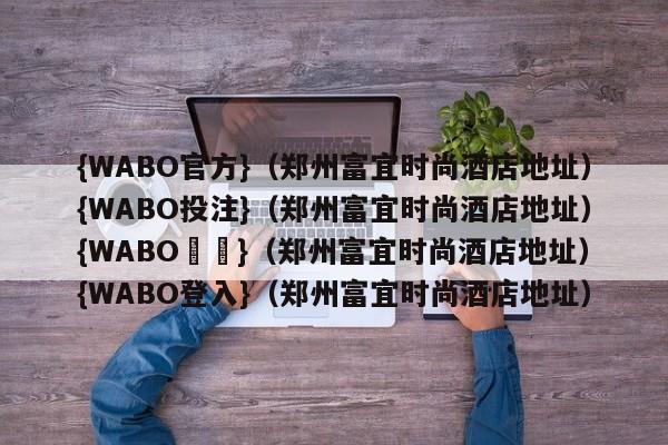 {WABO官方}（郑州富宜时尚酒店地址）{WABO投注}（郑州富宜时尚酒店地址）{WABO註冊}（郑州富宜时尚酒店地址）{WABO登入}（郑州富宜时尚酒店地址）