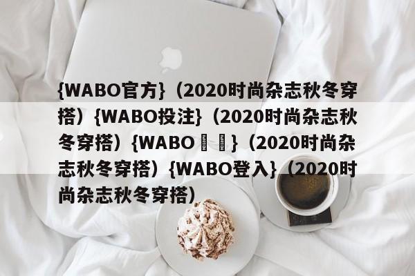 {WABO官方}（2020时尚杂志秋冬穿搭）{WABO投注}（2020时尚杂志秋冬穿搭）{WABO註冊}（2020时尚杂志秋冬穿搭）{WABO登入}（2020时尚杂志秋冬穿搭）