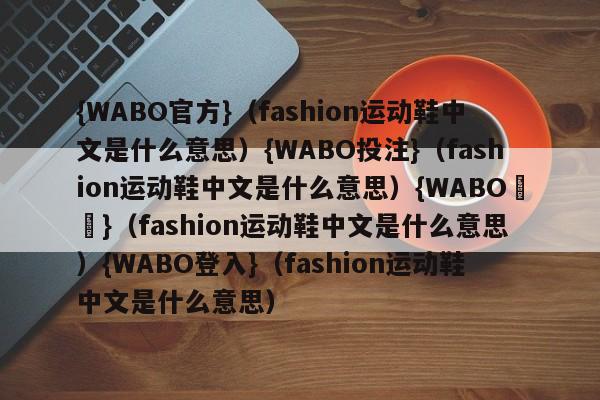 {WABO官方}（fashion运动鞋中文是什么意思）{WABO投注}（fashion运动鞋中文是什么意思）{WABO註冊}（fashion运动鞋中文是什么意思）{WABO登入}（fashion运动鞋中文是什么意思）