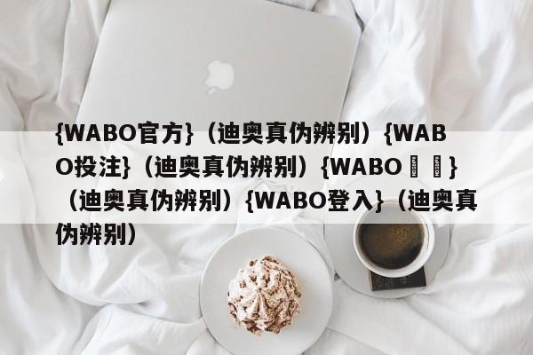 {WABO官方}（迪奥真伪辨别）{WABO投注}（迪奥真伪辨别）{WABO註冊}（迪奥真伪辨别）{WABO登入}（迪奥真伪辨别）