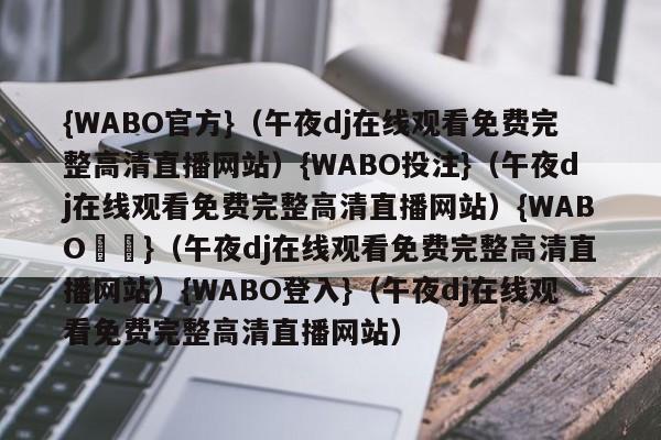 {WABO官方}（午夜dj在线观看免费完整高清直播网站）{WABO投注}（午夜dj在线观看免费完整高清直播网站）{WABO註冊}（午夜dj在线观看免费完整高清直播网站）{WABO登入}（午夜dj在线观看免费完整高清直播网站）