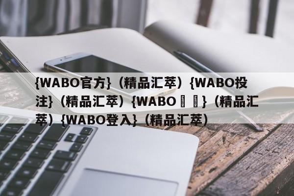 {WABO官方}（精品汇萃）{WABO投注}（精品汇萃）{WABO註冊}（精品汇萃）{WABO登入}（精品汇萃）