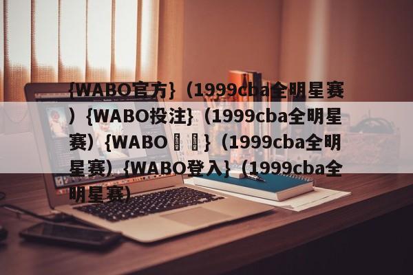 {WABO官方}（1999cba全明星赛）{WABO投注}（1999cba全明星赛）{WABO註冊}（1999cba全明星赛）{WABO登入}（1999cba全明星赛）