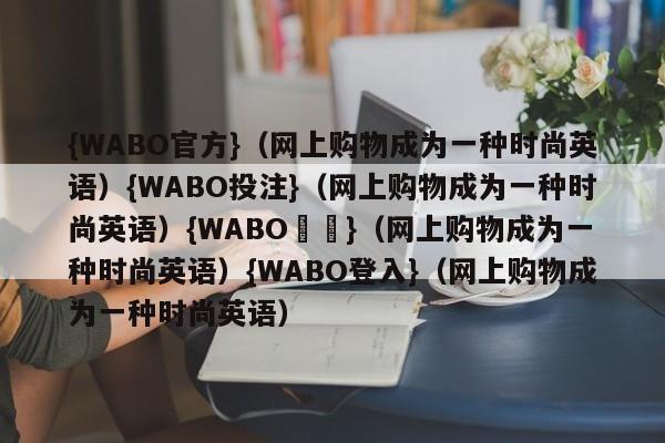 {WABO官方}（网上购物成为一种时尚英语）{WABO投注}（网上购物成为一种时尚英语）{WABO註冊}（网上购物成为一种时尚英语）{WABO登入}（网上购物成为一种时尚英语）