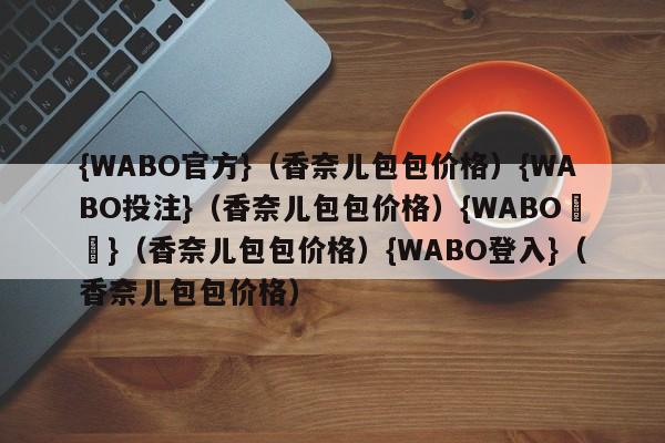 {WABO官方}（香奈儿包包价格）{WABO投注}（香奈儿包包价格）{WABO註冊}（香奈儿包包价格）{WABO登入}（香奈儿包包价格）