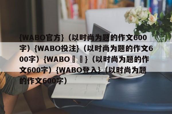 {WABO官方}（以时尚为题的作文600字）{WABO投注}（以时尚为题的作文600字）{WABO註冊}（以时尚为题的作文600字）{WABO登入}（以时尚为题的作文600字）