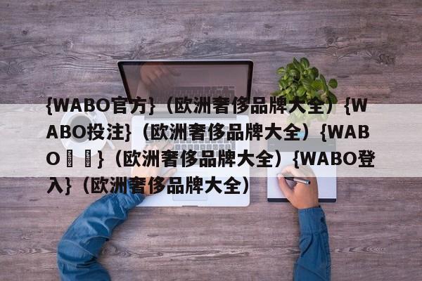 {WABO官方}（欧洲奢侈品牌大全）{WABO投注}（欧洲奢侈品牌大全）{WABO註冊}（欧洲奢侈品牌大全）{WABO登入}（欧洲奢侈品牌大全）