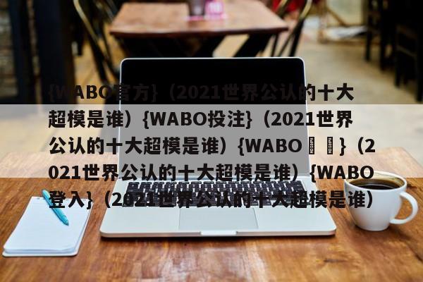 {WABO官方}（2021世界公认的十大超模是谁）{WABO投注}（2021世界公认的十大超模是谁）{WABO註冊}（2021世界公认的十大超模是谁）{WABO登入}（2021世界公认的十大超模是谁）