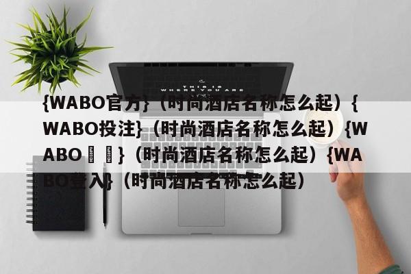 {WABO官方}（时尚酒店名称怎么起）{WABO投注}（时尚酒店名称怎么起）{WABO註冊}（时尚酒店名称怎么起）{WABO登入}（时尚酒店名称怎么起）