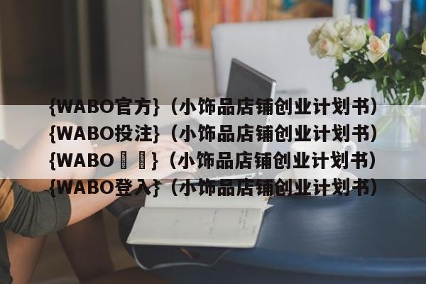 {WABO官方}（小饰品店铺创业计划书）{WABO投注}（小饰品店铺创业计划书）{WABO註冊}（小饰品店铺创业计划书）{WABO登入}（小饰品店铺创业计划书）