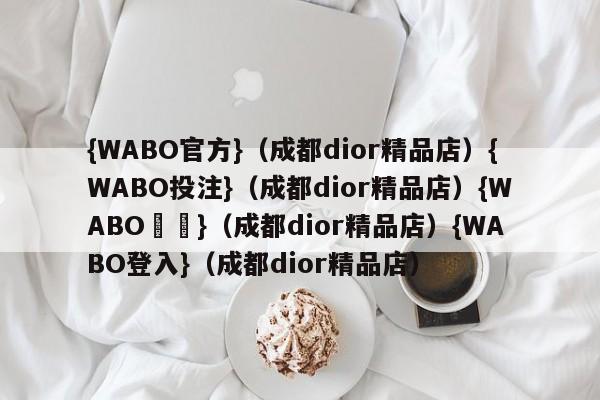 {WABO官方}（成都dior精品店）{WABO投注}（成都dior精品店）{WABO註冊}（成都dior精品店）{WABO登入}（成都dior精品店）