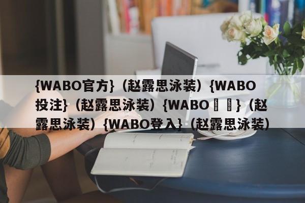 {WABO官方}（赵露思泳装）{WABO投注}（赵露思泳装）{WABO註冊}（赵露思泳装）{WABO登入}（赵露思泳装）