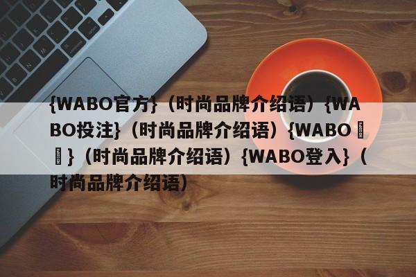 {WABO官方}（时尚品牌介绍语）{WABO投注}（时尚品牌介绍语）{WABO註冊}（时尚品牌介绍语）{WABO登入}（时尚品牌介绍语）