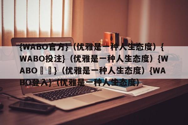 {WABO官方}（优雅是一种人生态度）{WABO投注}（优雅是一种人生态度）{WABO註冊}（优雅是一种人生态度）{WABO登入}（优雅是一种人生态度）