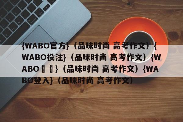 {WABO官方}（品味时尚 高考作文）{WABO投注}（品味时尚 高考作文）{WABO註冊}（品味时尚 高考作文）{WABO登入}（品味时尚 高考作文）