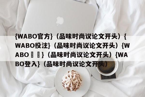 {WABO官方}（品味时尚议论文开头）{WABO投注}（品味时尚议论文开头）{WABO註冊}（品味时尚议论文开头）{WABO登入}（品味时尚议论文开头）