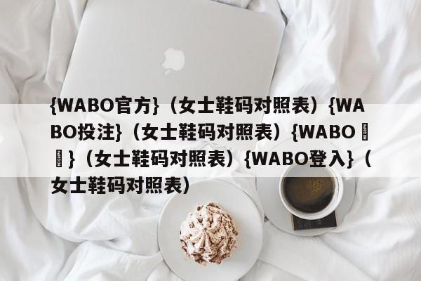 {WABO官方}（女士鞋码对照表）{WABO投注}（女士鞋码对照表）{WABO註冊}（女士鞋码对照表）{WABO登入}（女士鞋码对照表）