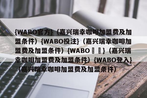 {WABO官方}（嘉兴瑞幸咖啡加盟费及加盟条件）{WABO投注}（嘉兴瑞幸咖啡加盟费及加盟条件）{WABO註冊}（嘉兴瑞幸咖啡加盟费及加盟条件）{WABO登入}（嘉兴瑞幸咖啡加盟费及加盟条件）