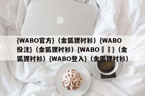 {WABO官方}（金狐狸衬衫）{WABO投注}（金狐狸衬衫）{WABO註冊}（金狐狸衬衫）{WABO登入}（金狐狸衬衫）