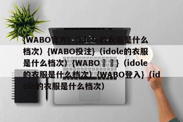 {WABO官方}（idole的衣服是什么档次）{WABO投注}（idole的衣服是什么档次）{WABO註冊}（idole的衣服是什么档次）{WABO登入}（idole的衣服是什么档次）