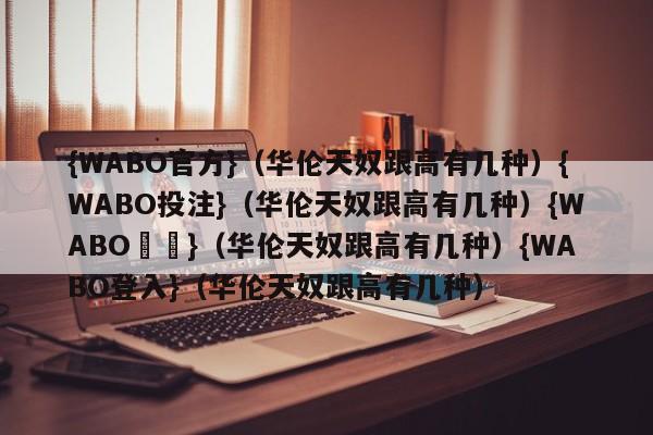 {WABO官方}（华伦天奴跟高有几种）{WABO投注}（华伦天奴跟高有几种）{WABO註冊}（华伦天奴跟高有几种）{WABO登入}（华伦天奴跟高有几种）