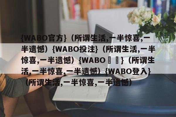 {WABO官方}（所谓生活,一半惊喜,一半遗憾）{WABO投注}（所谓生活,一半惊喜,一半遗憾）{WABO註冊}（所谓生活,一半惊喜,一半遗憾）{WABO登入}（所谓生活,一半惊喜,一半遗憾）