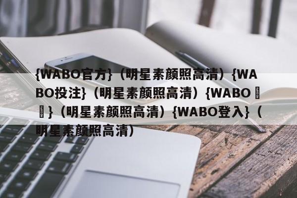 {WABO官方}（明星素颜照高清）{WABO投注}（明星素颜照高清）{WABO註冊}（明星素颜照高清）{WABO登入}（明星素颜照高清）