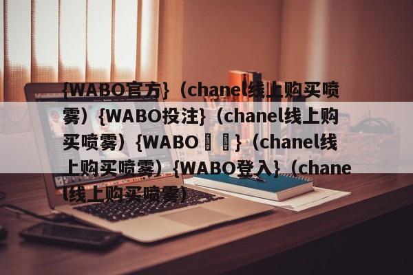 {WABO官方}（chanel线上购买喷雾）{WABO投注}（chanel线上购买喷雾）{WABO註冊}（chanel线上购买喷雾）{WABO登入}（chanel线上购买喷雾）